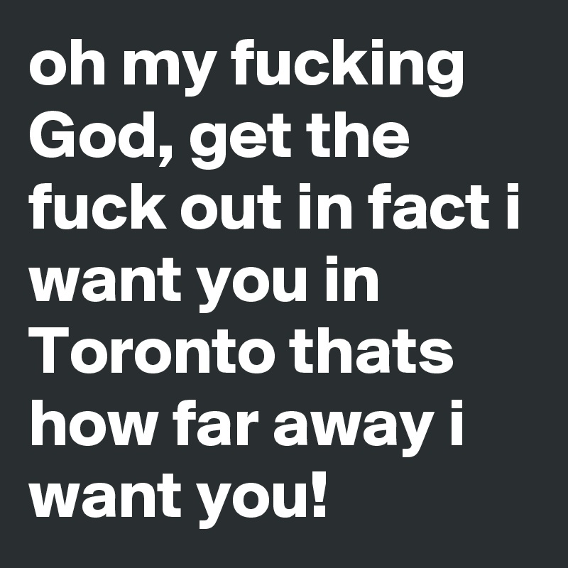 oh my fucking God, get the fuck out in fact i want you in Toronto thats how far away i want you!