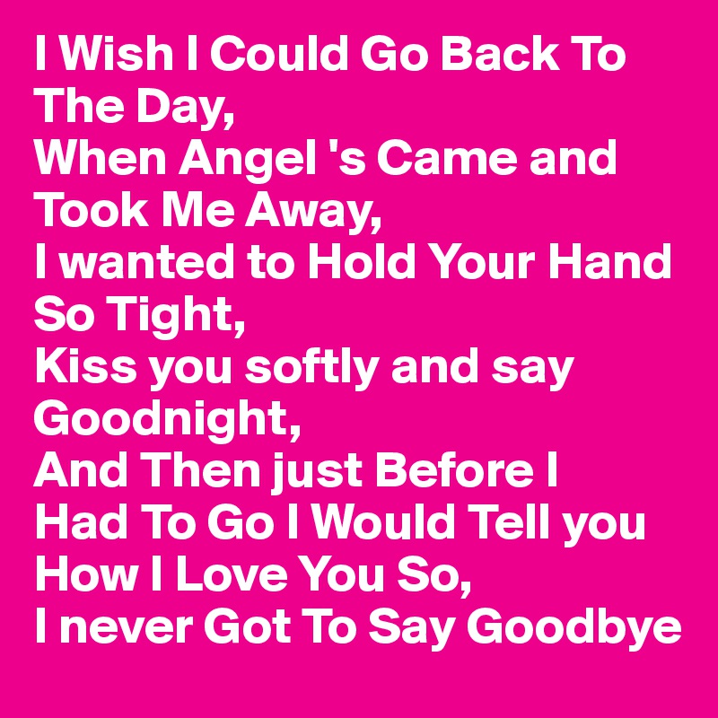 I Wish I Could Go Back To The Day,
When Angel 's Came and 
Took Me Away,
I wanted to Hold Your Hand
So Tight,
Kiss you softly and say 
Goodnight,
And Then just Before I
Had To Go I Would Tell you
How I Love You So,
I never Got To Say Goodbye