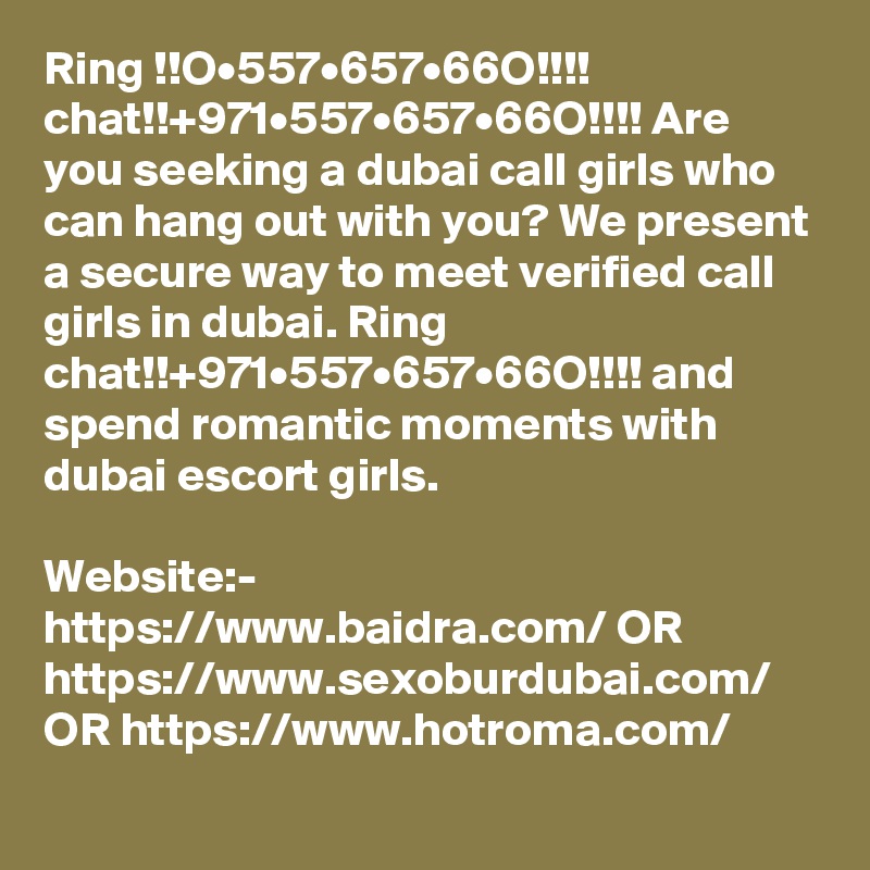 Ring !!O•557•657•66O!!!! chat!!+971•557•657•66O!!!! Are you seeking a dubai call girls who can hang out with you? We present a secure way to meet verified call girls in dubai. Ring chat!!+971•557•657•66O!!!! and spend romantic moments with dubai escort girls. 

Website:- https://www.baidra.com/ OR https://www.sexoburdubai.com/ OR https://www.hotroma.com/
