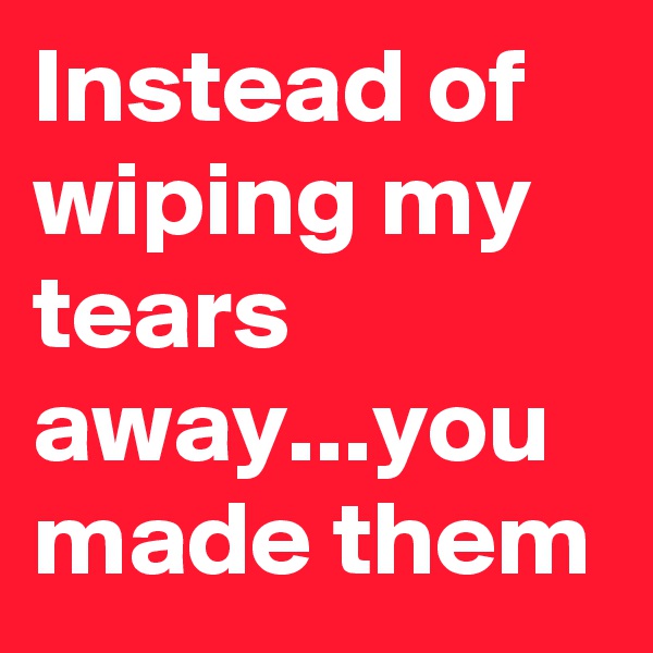 Instead of wiping my tears away...you made them