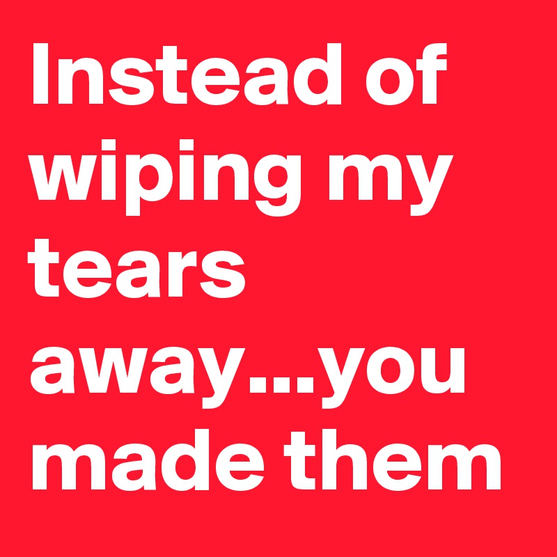 Instead of wiping my tears away...you made them