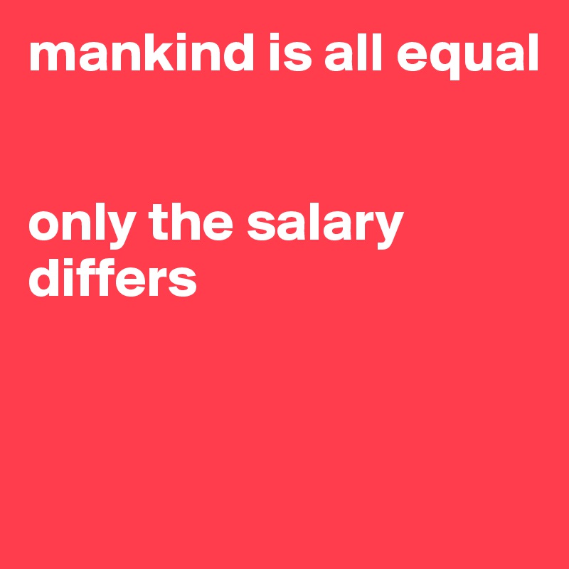 mankind is all equal 


only the salary differs 


