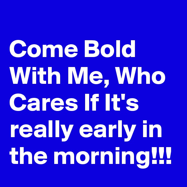 
Come Bold With Me, Who Cares If It's really early in the morning!!!