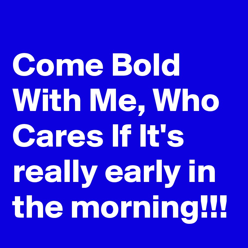 
Come Bold With Me, Who Cares If It's really early in the morning!!!