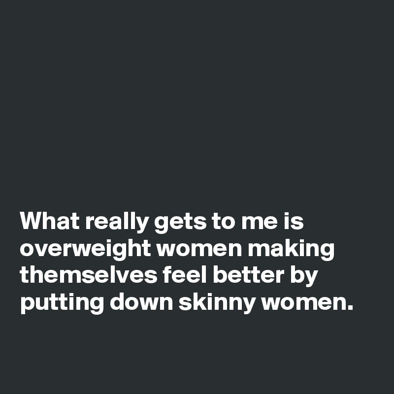 






What really gets to me is overweight women making themselves feel better by putting down skinny women.


