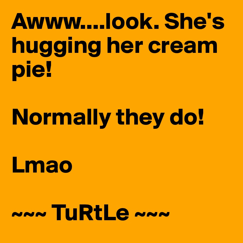 Awww....look. She's hugging her cream pie! 

Normally they do!

Lmao

~~~ TuRtLe ~~~