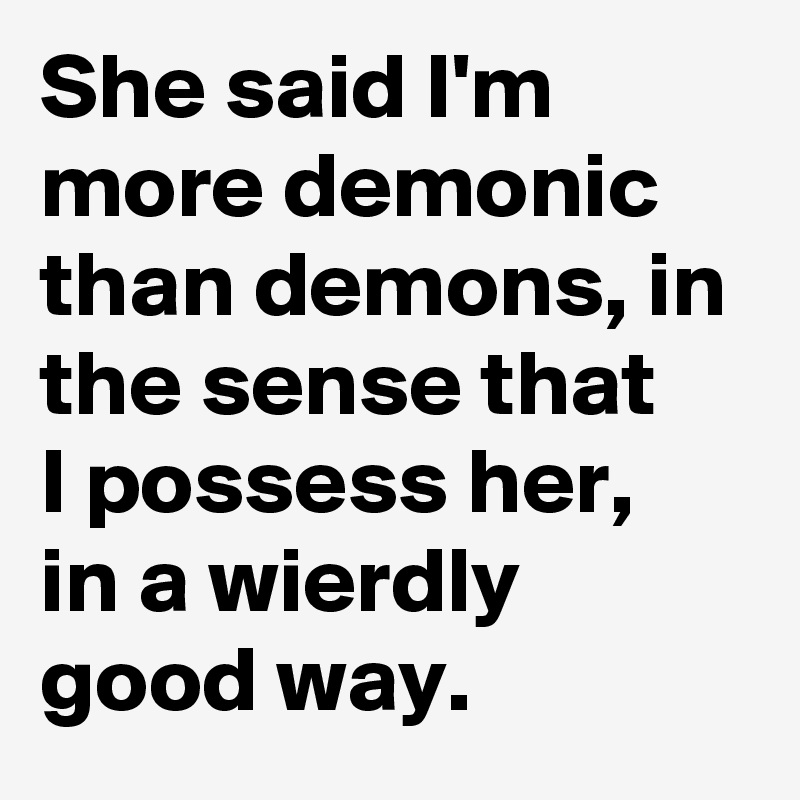 She said I'm more demonic than demons, in the sense that 
I possess her,
in a wierdly
good way.
