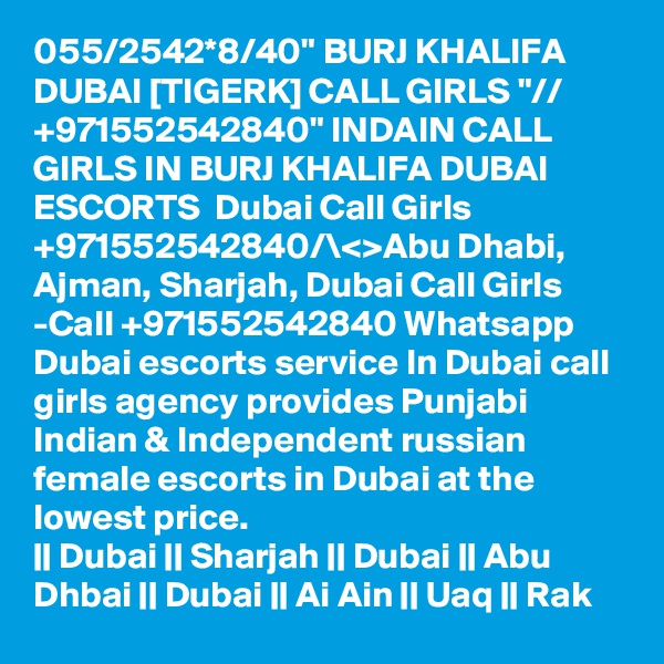 055/2542*8/40" BURJ KHALIFA DUBAI [TIGERK] CALL GIRLS "// +971552542840" INDAIN CALL GIRLS IN BURJ KHALIFA DUBAI ESCORTS  Dubai Call Girls +971552542840/\<>Abu Dhabi, Ajman, Sharjah, Dubai Call Girls -Call +971552542840 Whatsapp Dubai escorts service In Dubai call girls agency provides Punjabi Indian & Independent russian female escorts in Dubai at the lowest price.
|| Dubai || Sharjah || Dubai || Abu Dhbai || Dubai || Ai Ain || Uaq || Rak 