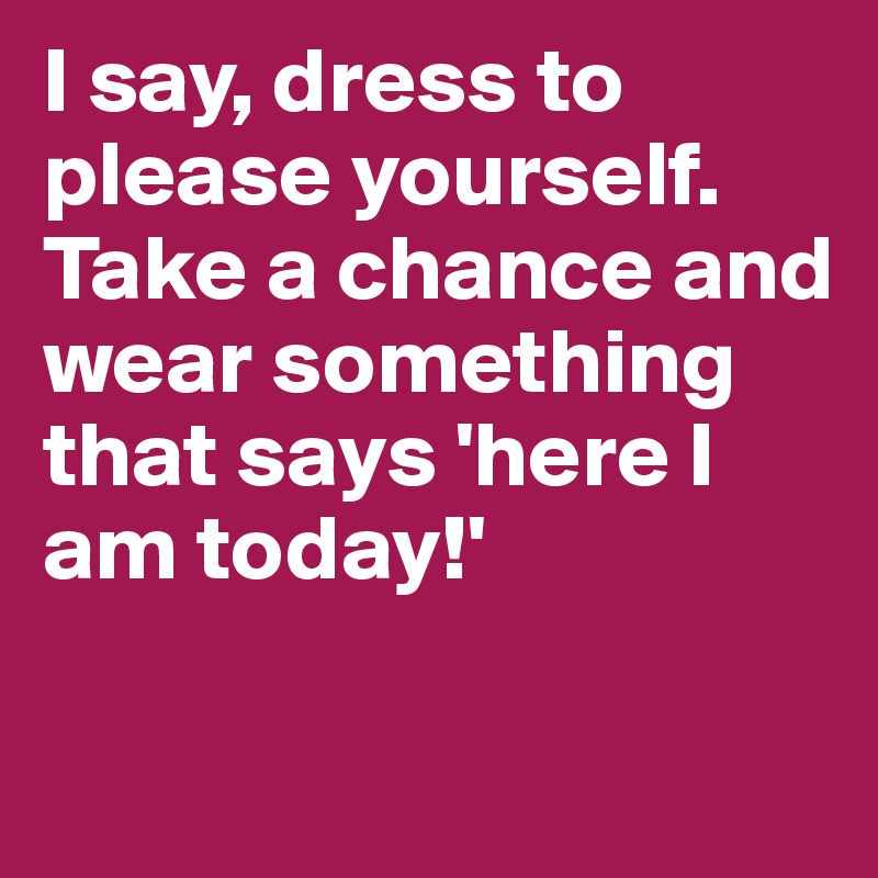 I say, dress to please yourself. Take a chance and wear something that says 'here I am today!'


