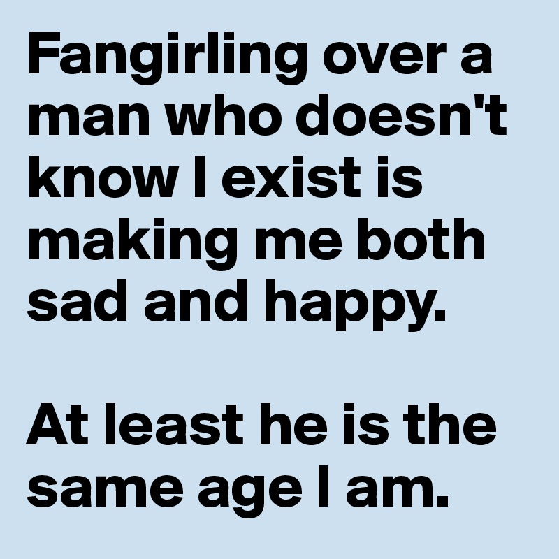 Fangirling over a man who doesn't know I exist is making me both sad and happy.

At least he is the same age I am.