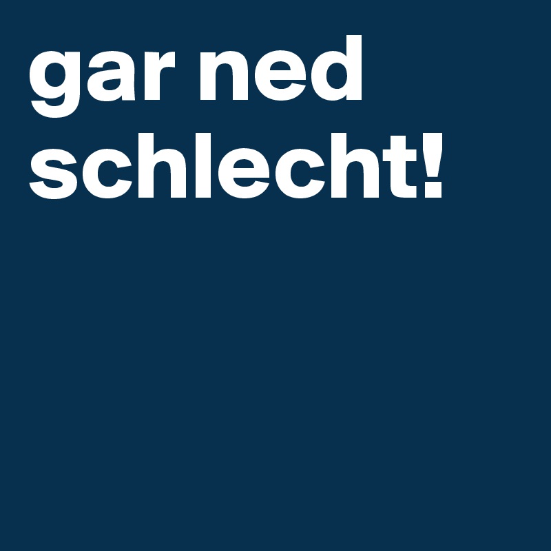 gar ned schlecht!


