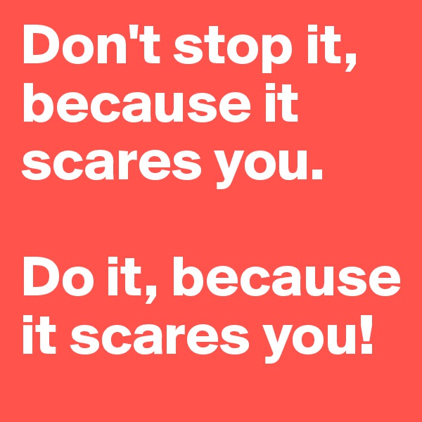 Don't stop it, because it scares you.

Do it, because it scares you!