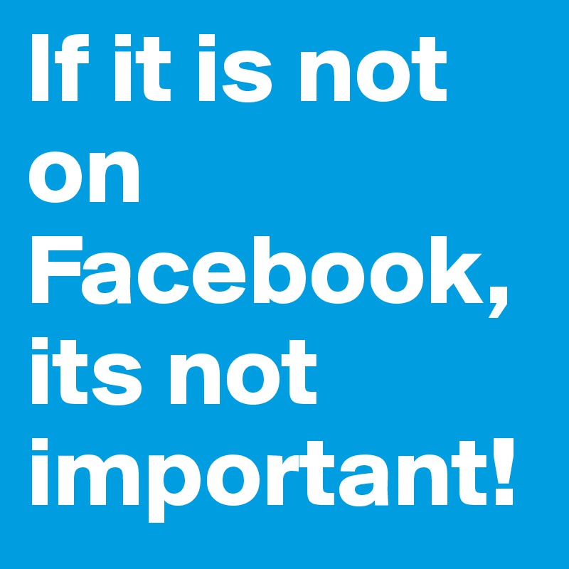 If it is not on Facebook, its not important!