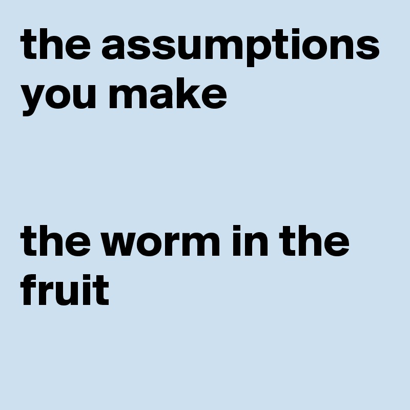 the assumptions you make


the worm in the fruit
