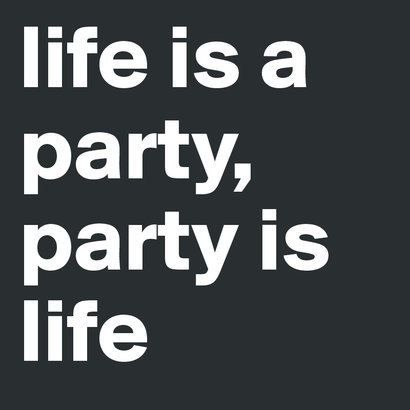 life is a party, party is life