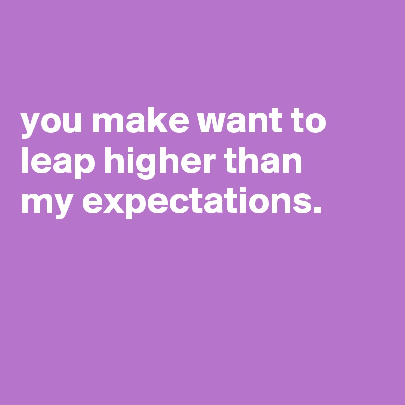 

you make want to leap higher than
my expectations.



