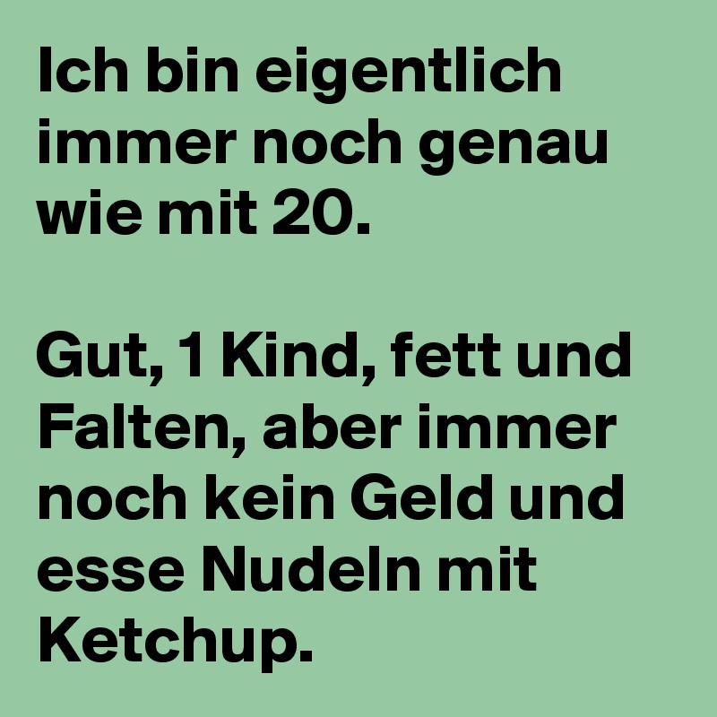 Ich bin eigentlich immer noch genau wie mit 20.

Gut, 1 Kind, fett und Falten, aber immer noch kein Geld und esse Nudeln mit Ketchup.