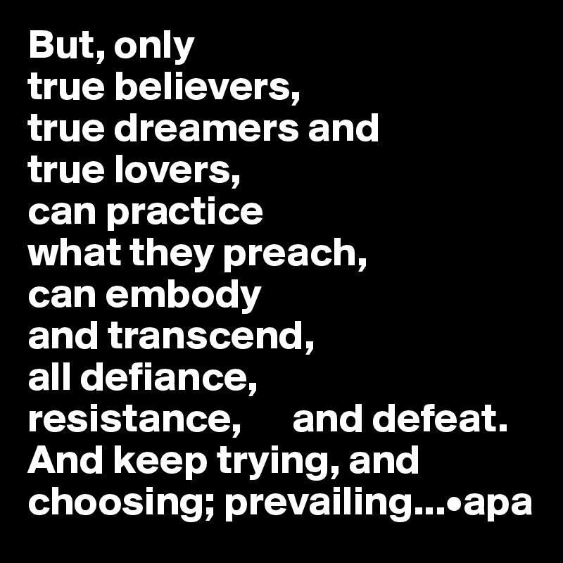 But, only 
true believers, 
true dreamers and 
true lovers, 
can practice 
what they preach, 
can embody 
and transcend, 
all defiance, 
resistance,      and defeat. 
And keep trying, and
choosing; prevailing...•apa
