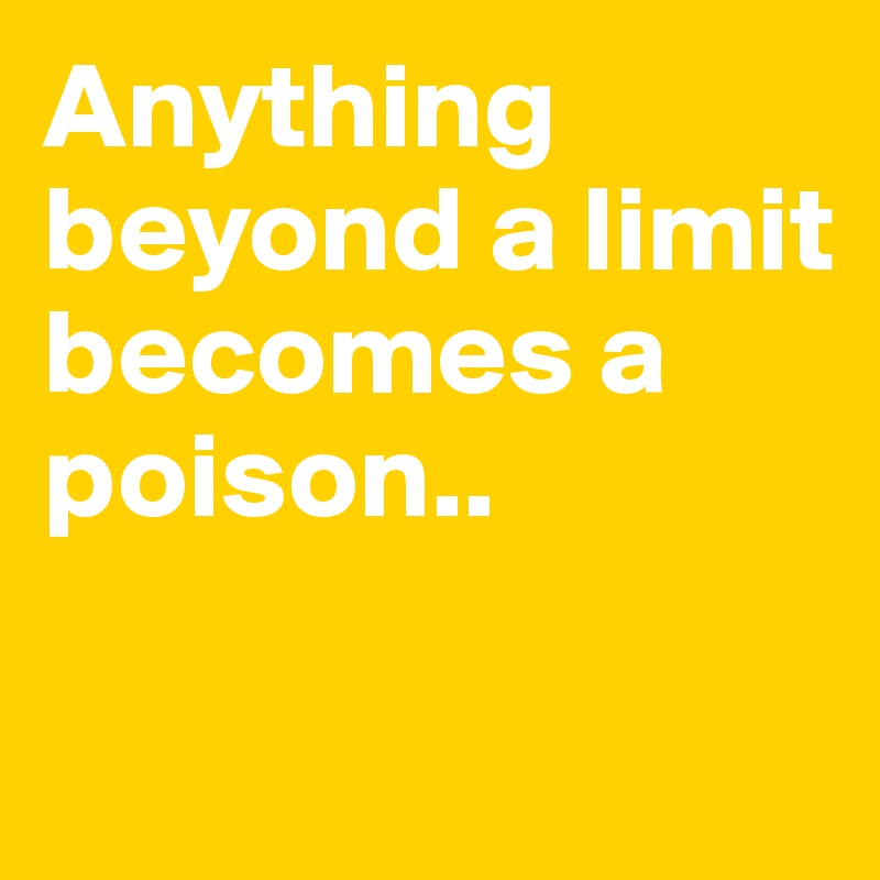 Anything beyond a limit becomes a poison..

