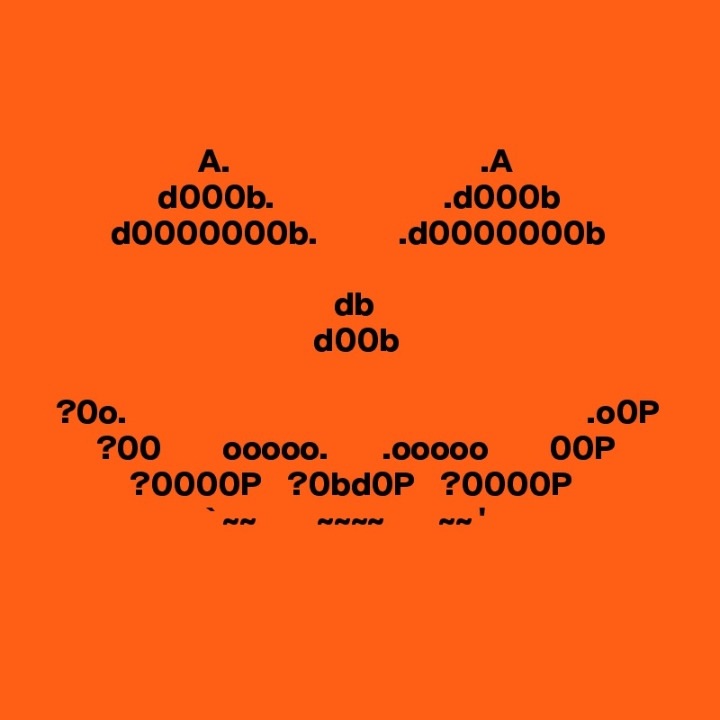 


                        A.                                     .A 
                  d000b.                         .d000b
           d0000000b.            .d0000000b    

                                            db          
                                         d00b
 
   ?0o.                                                                    .o0P
         ?00         ooooo.        .ooooo         00P
              ?0000P    ?0bd0P    ?0000P
                         ` ~~         ~~~~        ~~ '  



