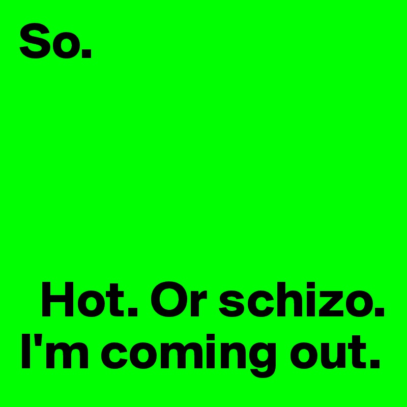 So. 




  Hot. Or schizo.  I'm coming out.