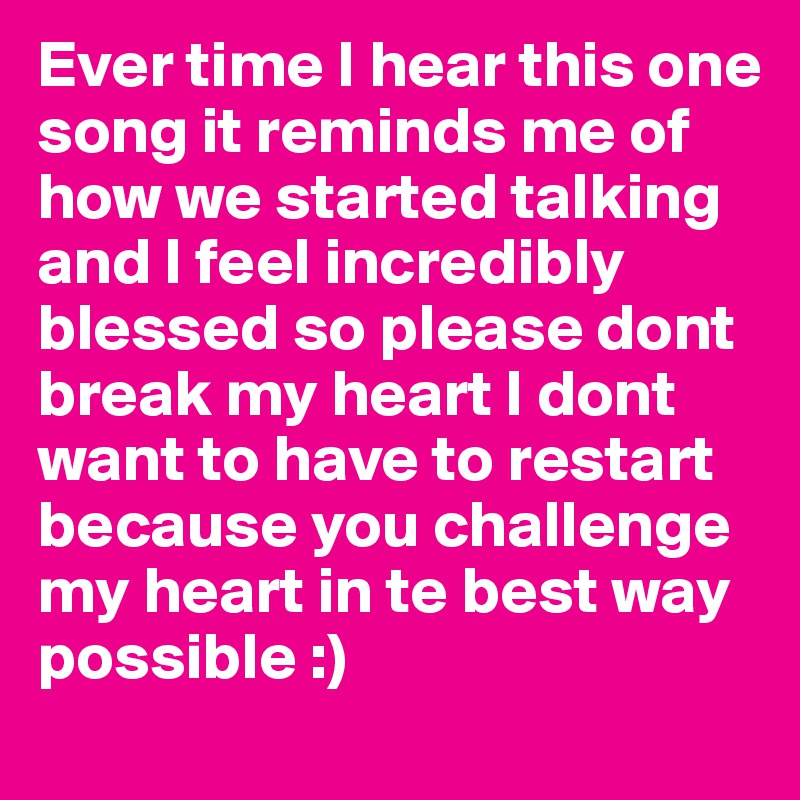 Ever time I hear this one song it reminds me of how we started talking and I feel incredibly blessed so please dont break my heart I dont want to have to restart because you challenge my heart in te best way possible :)