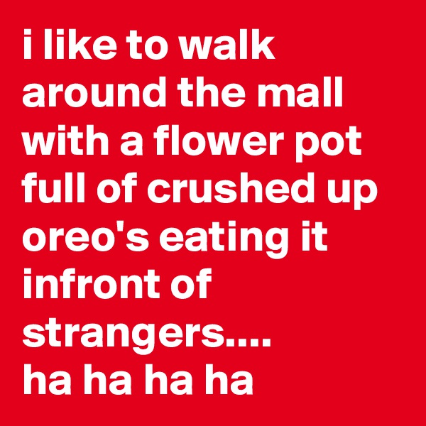 i like to walk around the mall with a flower pot full of crushed up oreo's eating it infront of strangers....
ha ha ha ha