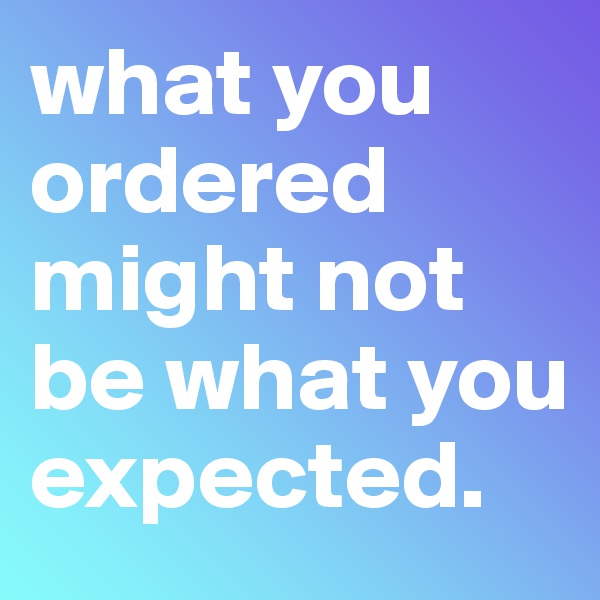 what you ordered might not be what you expected.