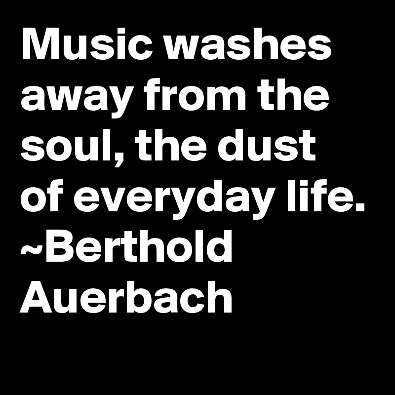Music washes away from the soul, the dust of everyday life.
~Berthold Auerbach