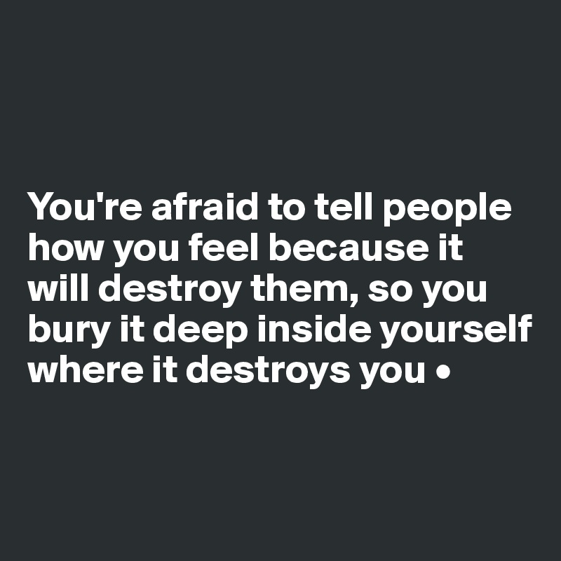 



You're afraid to tell people how you feel because it will destroy them, so you bury it deep inside yourself where it destroys you •


