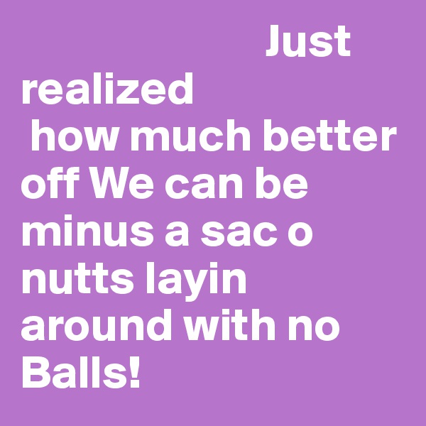                           Just realized
 how much better off We can be minus a sac o nutts layin around with no Balls!