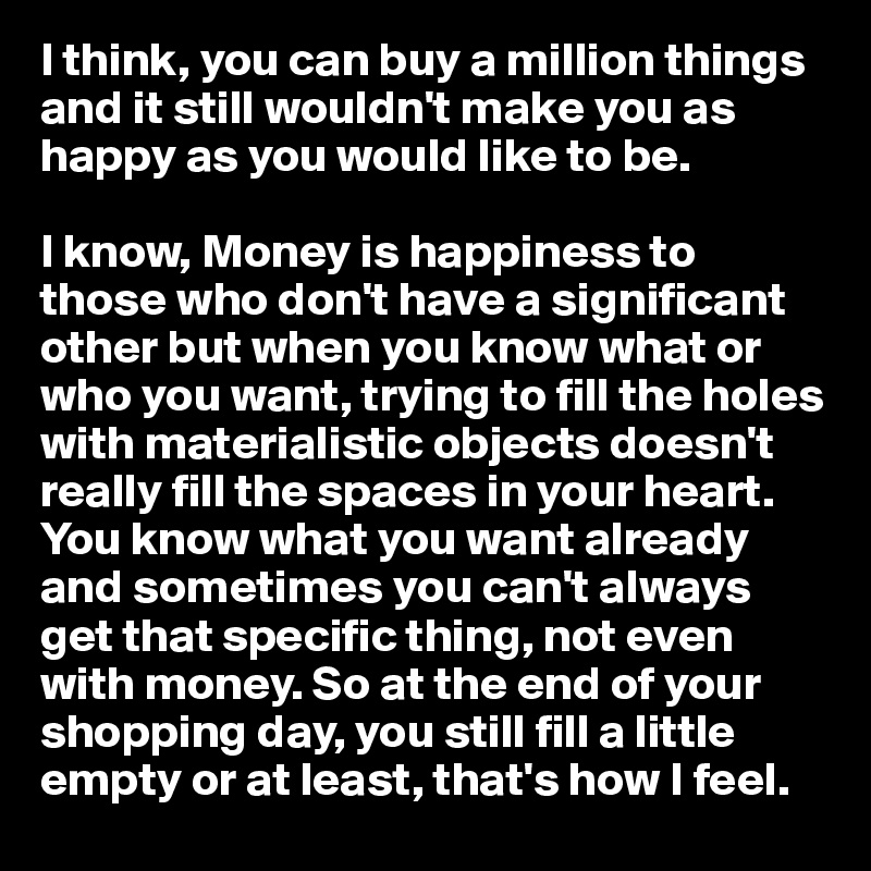I think, you can buy a million things and it still wouldn't make you as happy as you would like to be. 

I know, Money is happiness to those who don't have a significant other but when you know what or who you want, trying to fill the holes with materialistic objects doesn't really fill the spaces in your heart. You know what you want already and sometimes you can't always get that specific thing, not even with money. So at the end of your shopping day, you still fill a little empty or at least, that's how I feel. 