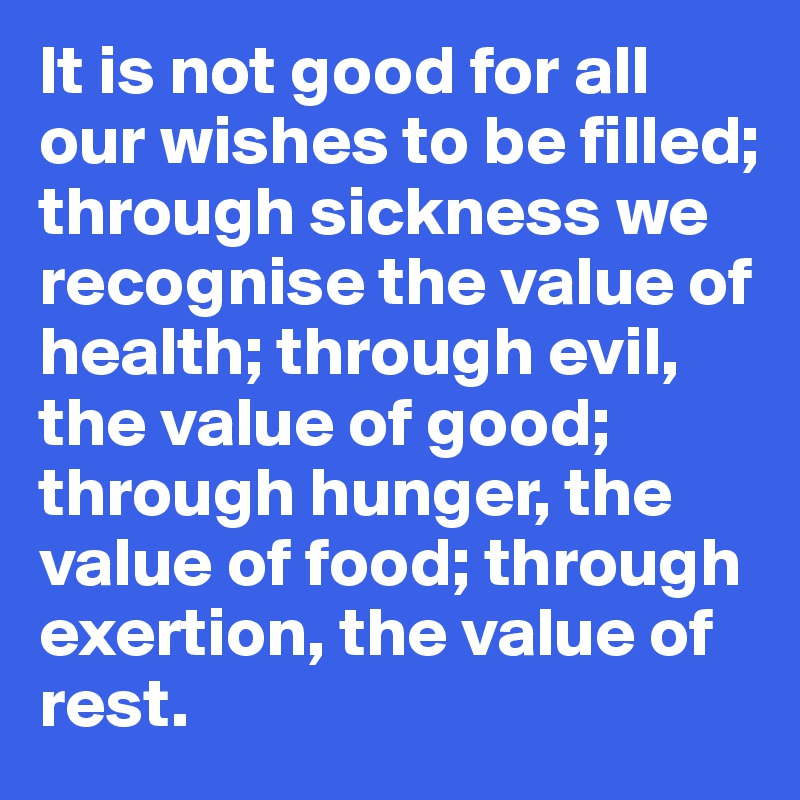 It is not good for all our wishes to be filled; through sickness we recognise the value of health; through evil, the value of good; through hunger, the value of food; through exertion, the value of rest.