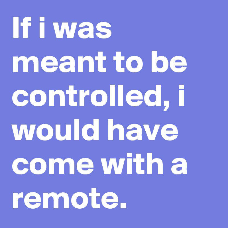 If i was meant to be controlled, i would have come with a remote.