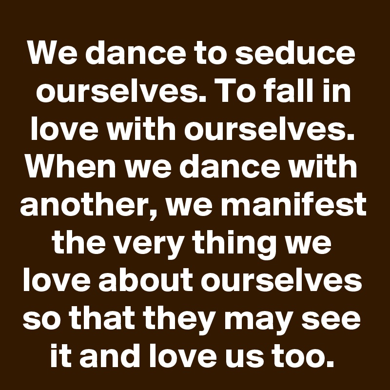We dance to seduce ourselves. To fall in love with ourselves. When we dance with another, we manifest the very thing we love about ourselves so that they may see it and love us too.