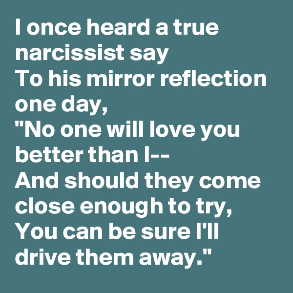 I once heard a true narcissist say
To his mirror reflection one day,
"No one will love you better than I--
And should they come close enough to try,
You can be sure I'll drive them away."