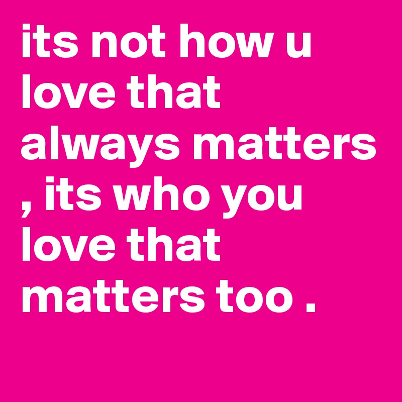 its not how u love that always matters , its who you love that matters too . 
