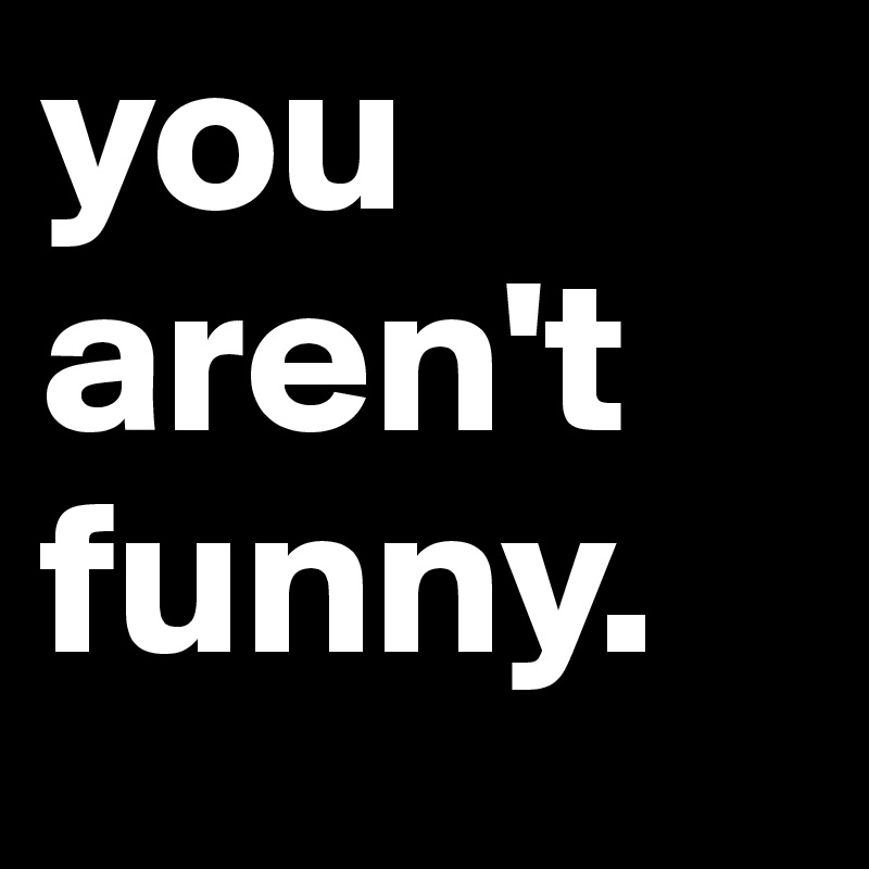 you aren't funny. 