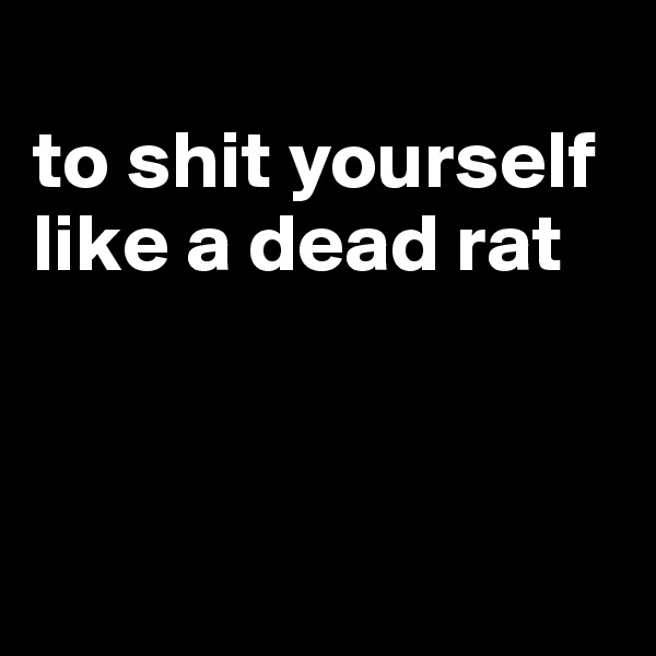 
to shit yourself like a dead rat



