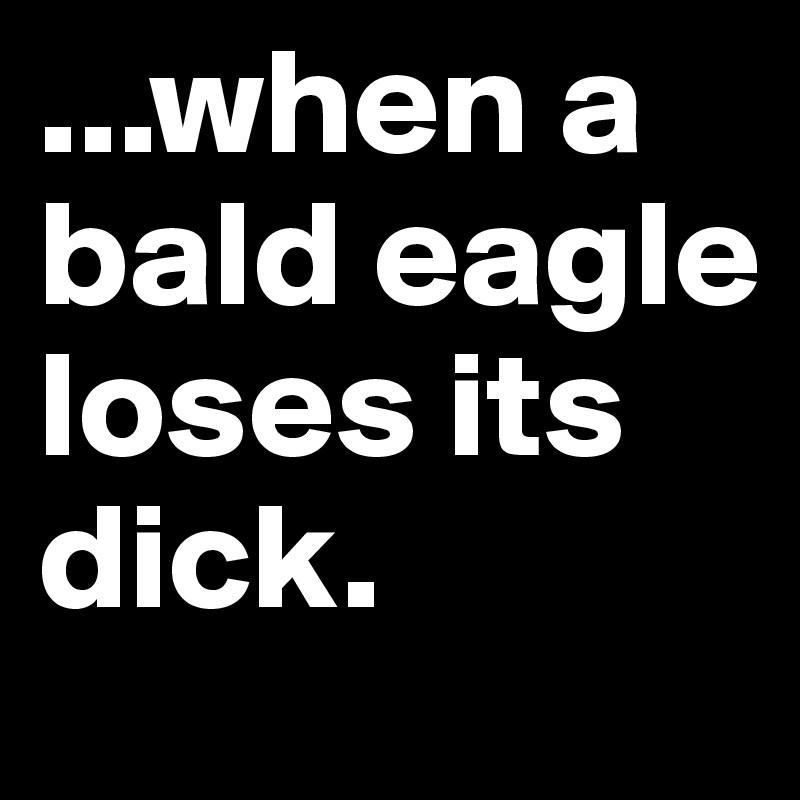 ...when a bald eagle loses its dick.