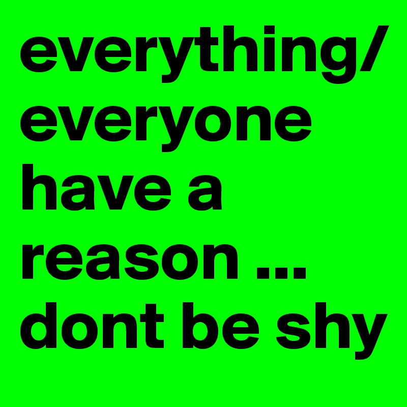 everything/everyone have a reason ... dont be shy
