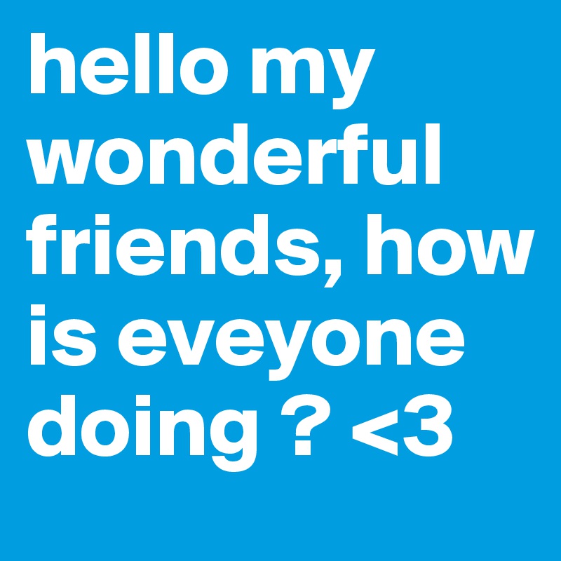 hello my wonderful friends, how is eveyone doing ? <3 