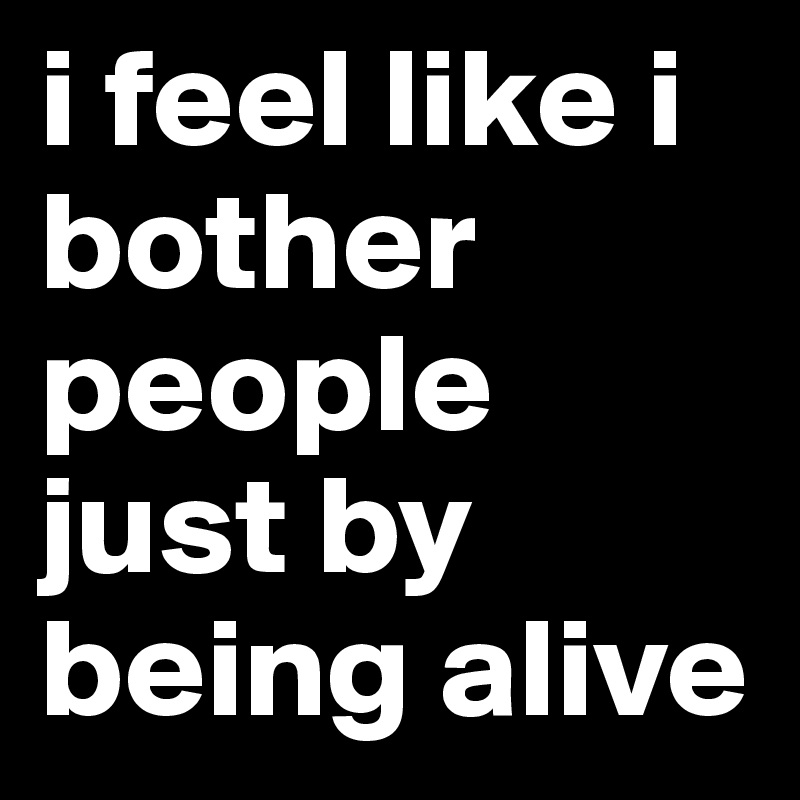 i feel like i bother people just by being alive
