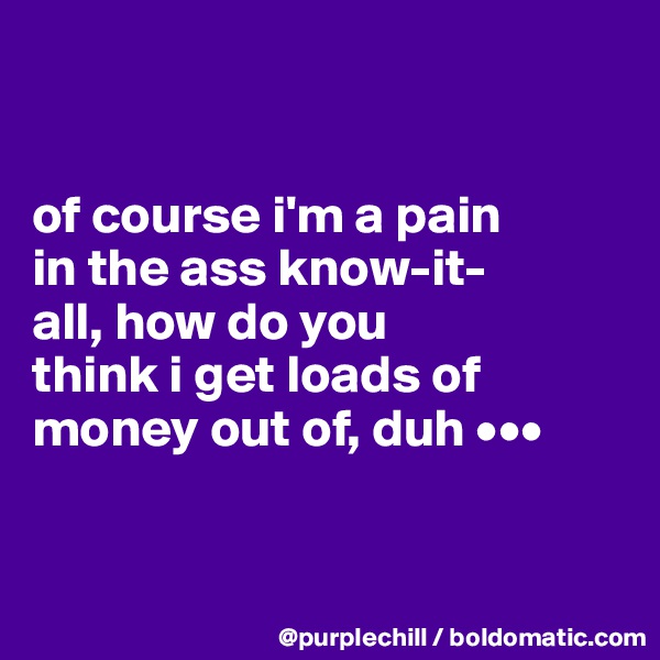 


of course i'm a pain 
in the ass know-it-
all, how do you 
think i get loads of 
money out of, duh •••


