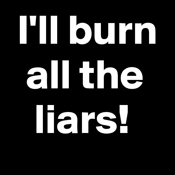  I'll burn
  all the
   liars!