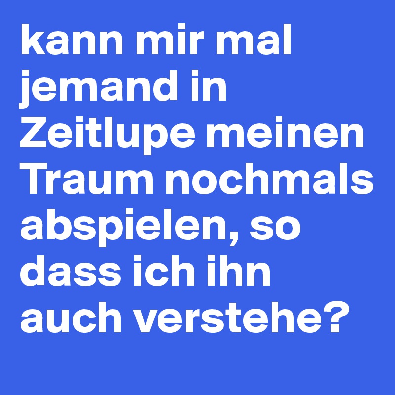kann mir mal jemand in Zeitlupe meinen Traum nochmals abspielen, so dass ich ihn auch verstehe?