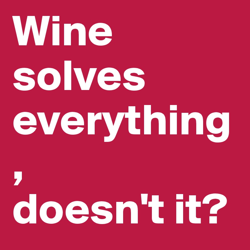 Wine solves everything, 
doesn't it?