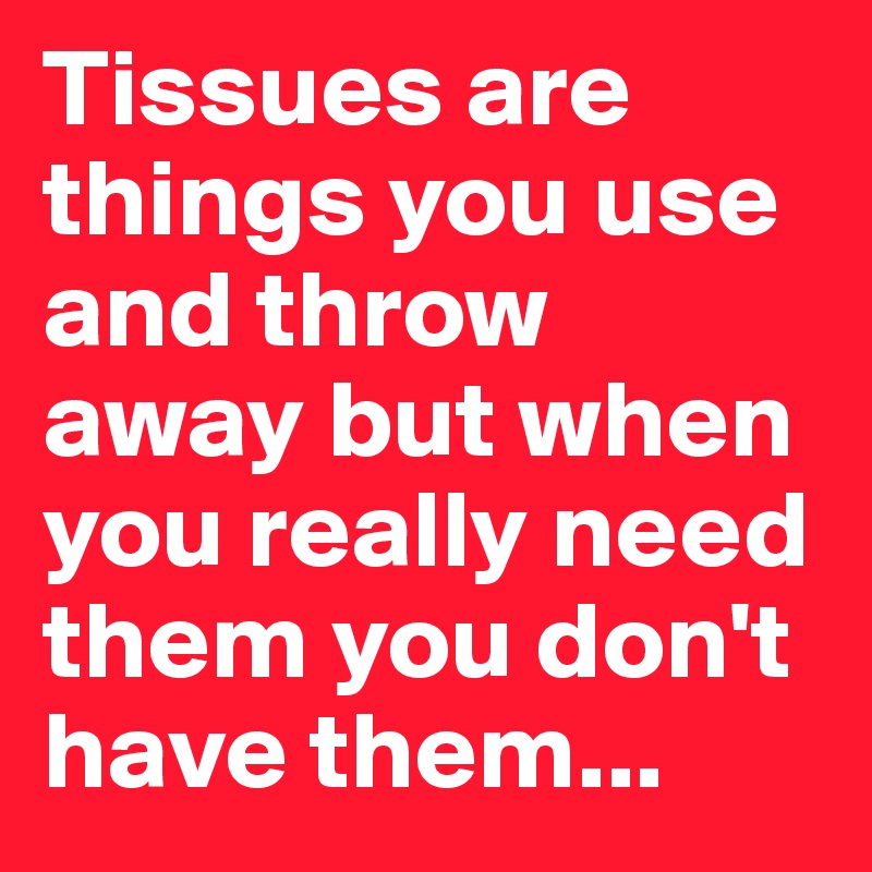 Tissues are things you use and throw away but when you really need them you don't have them...