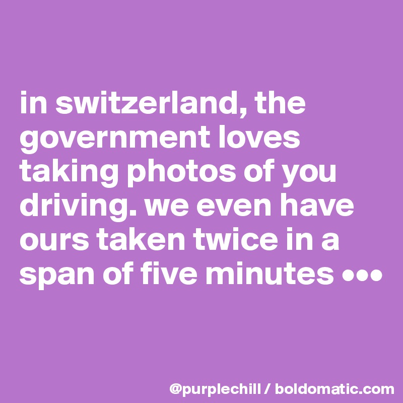 

in switzerland, the government loves taking photos of you driving. we even have ours taken twice in a span of five minutes •••

