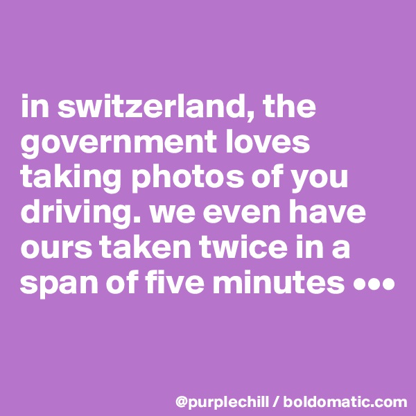 

in switzerland, the government loves taking photos of you driving. we even have ours taken twice in a span of five minutes •••

